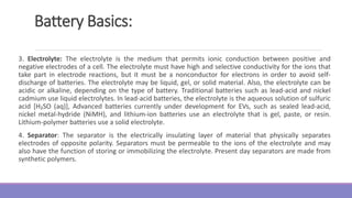 Battery Basics:
3. Electrolyte: The electrolyte is the medium that permits ionic conduction between positive and
negative electrodes of a cell. The electrolyte must have high and selective conductivity for the ions that
take part in electrode reactions, but it must be a nonconductor for electrons in order to avoid self-
discharge of batteries. The electrolyte may be liquid, gel, or solid material. Also, the electrolyte can be
acidic or alkaline, depending on the type of battery. Traditional batteries such as lead-acid and nickel
cadmium use liquid electrolytes. In lead-acid batteries, the electrolyte is the aqueous solution of sulfuric
acid [H₂SO (aq)], Advanced batteries currently under development for EVs, such as sealed lead-acid,
nickel metal-hydride (NiMH), and lithium-ion batteries use an electrolyte that is gel, paste, or resin.
Lithium-polymer batteries use a solid electrolyte.
4. Separator: The separator is the electrically insulating layer of material that physically separates
electrodes of opposite polarity. Separators must be permeable to the ions of the electrolyte and may
also have the function of storing or immobilizing the electrolyte. Present day separators are made from
synthetic polymers.
 