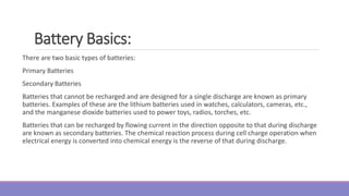 There are two basic types of batteries:
Primary Batteries
Secondary Batteries
Batteries that cannot be recharged and are designed for a single discharge are known as primary
batteries. Examples of these are the lithium batteries used in watches, calculators, cameras, etc.,
and the manganese dioxide batteries used to power toys, radios, torches, etc.
Batteries that can be recharged by flowing current in the direction opposite to that during discharge
are known as secondary batteries. The chemical reaction process during cell charge operation when
electrical energy is converted into chemical energy is the reverse of that during discharge.
Battery Basics:
 