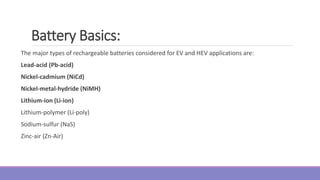 The major types of rechargeable batteries considered for EV and HEV applications are:
Lead-acid (Pb-acid)
Nickel-cadmium (NiCd)
Nickel-metal-hydride (NiMH)
Lithium-ion (Li-ion)
Lithium-polymer (Li-poly)
Sodium-sulfur (NaS)
Zinc-air (Zn-Air)
Battery Basics:
 