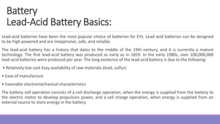 Lead-acid batteries have been the most popular choice of batteries for EVs. Lead acid batteries can be designed
to be high powered and are inexpensive, safe, and reliable.
The lead-acid battery has a history that dates to the middle of the 19th century, and it is currently a mature
technology. The first lead-acid battery was produced as early as in 1859. In the early 1980s, over 100,000,000
lead-acid batteries were produced per year. The long existence of the lead-acid battery is due to the following:
• Relatively low cost Easy availability of raw materials (lead, sulfur)
• Ease of manufacture
• Favorable electromechanical characteristics
The battery cell operation consists of a cell discharge operation, when the energy is supplied from the battery to
the electric motor to develop propulsion power, and a cell charge operation, when energy is supplied from an
external source to store energy in the battery.
Battery
Lead-Acid Battery Basics:
 