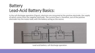In the cell discharge operation (Figure), electrons are consumed at the positive electrode, the supply
of which comes from the negative electrode. The current flow is, therefore, out of the positive
electrode into the motor-load, with the battery acting as the source.
Lead-acid battery: cell discharge operation.
Battery
Lead-Acid Battery Basics:
 