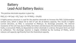 The positive electrode equation is given by:
PbO2 (s) + 4H+(aq) + SO4
2-(aq) + 2e  PbSO4 + 2H₂O(l)
A highly porous structure is used for the positive electrode to increase the PbO, (s)/electrolyte
contact area, which is about 50 to 150 m² per Ah of battery capacity. This results in higher
current densities, as PbO, is converted to PbSO4(s). As discharge proceeds, the internal
resistance of the cell rises due to PbSO4 formation and decreases the electrolyte conductivity as
H₂SO4 is consumed. PbSO4 (s) deposited on either electrode in a dense, fine-grain form can lead
to sulfatation. The discharge reaction is largely inhibited by the buildup of PbSO4, which
reduces cell capacity significantly from the theoretical capacity.
Battery
Lead-Acid Battery Basics:
 