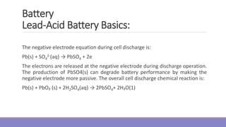 The negative electrode equation during cell discharge is:
Pb(s) + SO4
2-(aq) → PbSO4 + 2e
The electrons are released at the negative electrode during discharge operation.
The production of PbSO4(s) can degrade battery performance by making the
negative electrode more passive. The overall cell discharge chemical reaction is:
Pb(s) + PbO₂ (s) + 2H2SO4(aq) → 2PbSO4+ 2H₂O(1)
Battery
Lead-Acid Battery Basics:
 