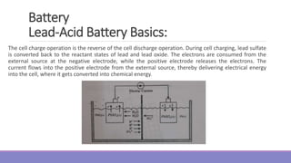 Battery
Lead-Acid Battery Basics:
The cell charge operation is the reverse of the cell discharge operation. During cell charging, lead sulfate
is converted back to the reactant states of lead and lead oxide. The electrons are consumed from the
external source at the negative electrode, while the positive electrode releases the electrons. The
current flows into the positive electrode from the external source, thereby delivering electrical energy
into the cell, where it gets converted into chemical energy.
 