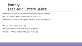 Battery
Lead-Acid Battery Basics:
The chemical reaction at the positive electrode during cell charging is:
PbSO4(s) + 2H₂O(l) → PbO₂(s) + 4H+(aq) + SO4
2-(aq) + 2e
The chemical reaction at the negative electrode during cell charging is:
PbSO4(s) + 2e → Pb(s) + SO4
2- (aq)
The overall chemical reaction during cell charging is:
2PbSO4(s) + 2H₂O(l) → Pb(s) + PbO₂ (s) + 2H₂SO4(aq)
 