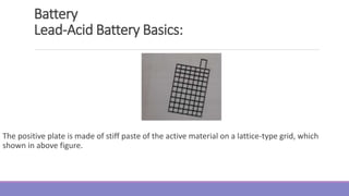 Battery
Lead-Acid Battery Basics:
The positive plate is made of stiff paste of the active material on a lattice-type grid, which
shown in above figure.
 