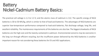 The practical cell voltage is 1.2 to 1.3 V, and the atomic mass of cadmium is 112. The specific energy of NiCd
batteries is 30 to 50 Wh/kg, which is similar to that of lead-acid batteries. The advantages of NiCd batteries are
superior low-temperature performance compared to lead-acid batteries, flat discharge voltage, long life, and
excellent reliability. The maintenance requirements of the batteries are also low. The biggest drawbacks of NiCd
batteries are the high cost and the toxicity contained in cadmium. Environmental concerns may be overcome in
the long run through efficient recycling, but the insufficient power delivered by the NiCd batteries is another
important reason for not considering these batteries for EV and HEV applications.
Battery
Nickel-Cadmium Battery Basics:
 