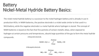 The nickel-metal-hydride battery is a successor to the nickel-hydrogen battery and is already in use in
production HEVs. In NiMH batteries, the positive electrode is a nickel oxide similar to that used in a
NiCd battery, while the negative electrode is a metal hydride where hydrogen is stored. The concept of
NiMH batteries is based on the fact that fine particles of certain metallic alloys, when exposed to
hydrogen at certain pressures and temperatures, absorb large quantities of the gas to form the metal hydride
compounds.
Battery
Nickel-Metal Hydride Battery Basics:
 
