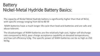 The capacity of Nickel Metal Hydride battery is significantly higher than that of NiCd,
with specific energy ranging from 60 to 80 W
NiMH batteries have a much longer life cycle than lead-acid batteries and are safe and
abuse tolerant.
The disadvantages of NiMH batteries are the relatively high cost, higher self-discharge
rate compared to NiCd, poor charge acceptance capability at elevated temperatures,
and low cell efficiency h/kg. The specific power of NiMH batteries can be as high as 250
W/kg.
Battery
Nickel-Metal Hydride Battery Basics:
 