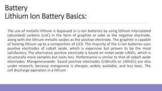 The use of metallic-lithium is bypassed in Li-ion batteries by using lithium intercalated
(absorbed) carbons (LixC) in the form of graphite or coke as the negative electrode,
along with the lithium metallic oxides as the positive electrode. The graphite is capable
of hosting lithium up to a composition of LiC6. The majority of the Li-ion batteries uses
positive electrodes of cobalt oxide, which is expensive but proven to be the most
satisfactory. The alternative positive electrode is based on nickel oxide LiNiO2, which is
structurally more complex but costs less. Performance is similar to that of cobalt oxide
electrodes. Manganeseoxide- based positive electrodes (LiMn2O4 or LiMnO2) are also
under research, because manganese is cheaper, widely available, and less toxic. The
cell discharge operation in a lithium
Battery
Lithium Ion Battery Basics:
 