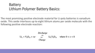 Battery
Lithium Polymer Battery Basics:
The most promising positive electrode material for Li-poly batteries is vanadium
oxide. This oxide interlaces up to eight lithium atoms per oxide molecule with the
following positive electrode reaction:
 