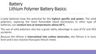 Li-poly batteries have the potential for the highest specific and power. The solid
polymers, replacing the more flammable liquid electrolytes in other type of
batteries, can conduct ions at temperatures above 60°C.
The use of solid polymers also has a great safety advantage in case of EV and HEV
accidents.
Because the lithium is intercalated into carbon electrodes, the lithium is in ionic
form and is less reactive than pure lithium metal.
Battery
Lithium Polymer Battery Basics:
 