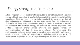 Energy storage requirements:
A basic requirement for electric vehicles (EVS) is a portable source of electrical
energy, which is converted to mechanical energy in the electric motor for vehicle
propulsion. Electrical energy is typically obtained through conversion of
chemical energy stored in devices such as batteries and fuel cells. A flywheel is
an alternative portable source in which energy is stored in mechanical form to
be converted into electrical energy on demand for vehicle propulsion. The
portable electrical energy source presents the biggest obstacle in
commercialization of EVs. A near-term solution for minimizing the
environmental pollution problem due to the absence of a suitable, high-energy-
density energy source for EVS is perceived in the hybrid electric vehicles (HEVs)
that combine propulsion efforts from gasoline engines and electric motors.
 
