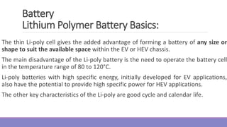 The thin Li-poly cell gives the added advantage of forming a battery of any size or
shape to suit the available space within the EV or HEV chassis.
The main disadvantage of the Li-poly battery is the need to operate the battery cell
in the temperature range of 80 to 120°C.
Li-poly batteries with high specific energy, initially developed for EV applications,
also have the potential to provide high specific power for HEV applications.
The other key characteristics of the Li-poly are good cycle and calendar life.
Battery
Lithium Polymer Battery Basics:
 