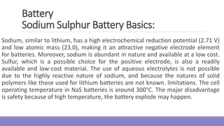 Sodium, similar to lithium, has a high electrochemical reduction potential (2.71 V)
and low atomic mass (23.0), making it an attractive negative electrode element
for batteries. Moreover, sodium is abundant in nature and available at a low cost.
Sulfur, which is a possible choice for the positive electrode, is also a readily
available and low-cost material. The use of aqueous electrolytes is not possible
due to the highly reactive nature of sodium, and because the natures of solid
polymers like those used for lithium batteries are not known. limitations. The cell
operating temperature in NaS batteries is around 300°C. The major disadvantage
is safety because of high temperature, the battery explode may happen.
Battery
Sodium Sulphur Battery Basics:
 