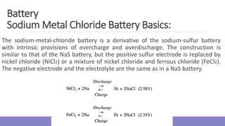 The sodium-metal-chloride battery is a derivative of the sodium-sulfur battery
with intrinsic provisions of overcharge and overdischarge. The construction is
similar to that of the NaS battery, but the positive sulfur electrode is replaced by
nickel chloride (NiCl2) or a mixture of nickel chloride and ferrous chloride (FeCl2).
The negative electrode and the electrolyte are the same as in a NaS battery.
Battery
Sodium Metal Chloride Battery Basics:
 