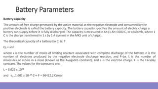 Battery Parameters
Battery capacity
The amount of free charge generated by the active material at the negative electrode and consumed by the
positive electrode is called the battery capacity. The battery capacity specifies the amount of electric charge a
battery can supply before it is fully discharged. The capacity is measured in Ah (1 Ah=3600 C, or coulomb, where 1
C is the charge transferred in 1 s by 1 A current in the MKS unit of charge).
The theoretical capacity of a battery (in C) is: T
QT = xnF
where x is the number of moles of limiting reactant associated with complete discharge of the battery, n is the
number of electrons produced by the negative electrode discharge reaction, and F=Le. L is the number of
molecules or atoms in a mole (known as the Avogadro constant), and e is the electron charge. F is the Faraday
constant. The values for the constants are:
L = 6.022 x 1023
and eo =1.601 x 10-19 C⇒ F = 96412.2 C/mol
 