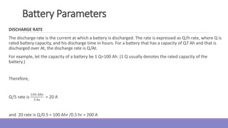 Battery Parameters
DISCHARGE RATE
The discharge rate is the current at which a battery is discharged. The rate is expressed as Q/h rate, where Q is
rated battery capacity, and his discharge time in hours. For a battery that has a capacity of Q7 Ah and that is
discharged over At, the discharge rate is Q/At.
For example, let the capacity of a battery be 1 Q=100 Ah. (1 Q usually denotes the rated capacity of the
battery.)
Therefore,
Q/5 rate is
100 Ahr
5 hr
= 20 A
and 20 rate is Q/0.5 = 100 Ahr /0.5 hr = 200 A
 