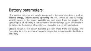 Battery parameters:
The various batteries are usually compared in terms of descriptors, such as
specific energy, specific power, operating life, etc. Similar to specific energy,
specific power is the power available per unit mass from the source. The
operating life of a battery is the number of deep discharge cycles obtainable in
its lifetime or the number of service years expected in a certain application.
Specific Power is the power available per unit mass from the source. The
Operating life is the number of deep discharges that are obtained in the lifetime
of battery.
 