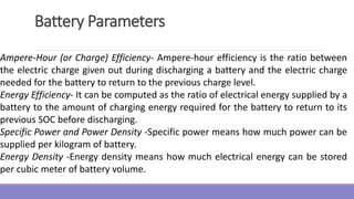 Battery Parameters
Ampere-Hour (or Charge) Efficiency- Ampere-hour efficiency is the ratio between
the electric charge given out during discharging a battery and the electric charge
needed for the battery to return to the previous charge level.
Energy Efficiency- It can be computed as the ratio of electrical energy supplied by a
battery to the amount of charging energy required for the battery to return to its
previous SOC before discharging.
Specific Power and Power Density -Specific power means how much power can be
supplied per kilogram of battery.
Energy Density -Energy density means how much electrical energy can be stored
per cubic meter of battery volume.
 