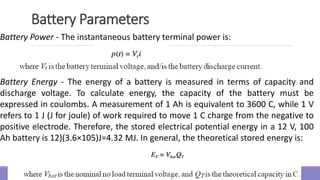 Battery Parameters
Battery Power - The instantaneous battery terminal power is:
Battery Energy - The energy of a battery is measured in terms of capacity and
discharge voltage. To calculate energy, the capacity of the battery must be
expressed in coulombs. A measurement of 1 Ah is equivalent to 3600 C, while 1 V
refers to 1 J (J for joule) of work required to move 1 C charge from the negative to
positive electrode. Therefore, the stored electrical potential energy in a 12 V, 100
Ah battery is 12)(3.6×105)J=4.32 MJ. In general, the theoretical stored energy is:
 