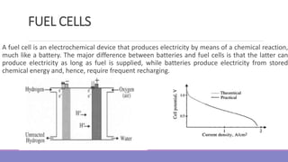 FUEL CELLS
A fuel cell is an electrochemical device that produces electricity by means of a chemical reaction,
much like a battery. The major difference between batteries and fuel cells is that the latter can
produce electricity as long as fuel is supplied, while batteries produce electricity from stored
chemical energy and, hence, require frequent recharging.
 