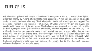 FUEL CELLS
A fuel cell is a galvanic cell in which the chemical energy of a fuel is converted directly into
electrical energy by means of electrochemical processes. A fuel cell consists of an anode
and a cathode, similar to a battery. The fuel supplied to the cell is hydrogen and oxygen. The
concept of fuel cell is the opposite of electrolysis of water, where hydrogen and oxygen are
combined to form electricity and water. The hydrogen fuel supplied to the fuel cell consists
of two hydrogen atoms per molecule chemically bonded together in the form H₂. This
molecule includes two separate nuclei, each containing one proton, while sharing two
electrons. The fuel cell breaks apart these hydrogen molecules to produce electricity. The
exact nature of accomplishing the task depends on the fuel cell type, although what
remains the same for all fuel cells is that this reaction takes place at the anode. The
hydrogen molecule breaks into four parts at the anode due to the chemical reaction,
releasing hydrogen ions and electrons.
 