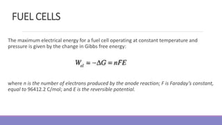 FUEL CELLS
The maximum electrical energy for a fuel cell operating at constant temperature and
pressure is given by the change in Gibbs free energy:
where n is the number of electrons produced by the anode reaction; F is Faraday’s constant,
equal to 96412.2 C/mol; and E is the reversible potential.
 