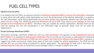 FUEL CELL TYPES
Alkaline Fuel Cell (AFC)
In an alkaline fuel cell (AFC), an aqueous solution of potassium hydroxide (KOH) is used as the electrolyte. Compared
to some other fuel cells where acidic electrolytes are used, the performance of the alkaline electrolyte is as good as
the acid electrolytes, while being significantly less corrosive toward the electrodes. Alkaline fuel cells have been in
actual use for a long time, delivering electrical efficiencies of up to 60%. They require pure hydrogen as fuel and
operate at low temperatures (at 80°C), therefore, they are suitable for vehicle applications. Residual heat can be
used for heating, but the cell temperature is not sufficiently high to generate steam that can be used for
cogeneration.
Proton Exchange Membrane (PEM)
The proton exchange membrane (PEM) fuel cells use solid electrolytes and operate at low temperatures (around
80°C). Nafion is an example of solid polymer electrolyte. These fuel cells are also known as solid polymer membrane
fuel cells. The electrical efficiency of PEM fuel cells is lower than that of the alkaline cells (about 40% ). However, a
rugged and simple construction makes these types of fuel cells suitable for vehicle applications. The PEM fuel cell
and the AFC are currently being considered for vehicle applications. The advantage of PEM cells is that they can
tolerate impurity in the fuel, as compared to pure hydrogen which is needed in alkaline fuel cells.
 