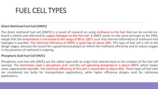 FUEL CELL TYPES
Direct Methanol Fuel Cell (DMFC)
The direct methanol fuel cell (DMFC) is a result of research on using methanol as the fuel that can be carried on-
board a vehicle and reformed to supply hydrogen to the fuel cell. A DMFC works on the same principle as the PEM,
except that the temperature is increased to the range of 90 to 120°C such that internal reformation of methanol into
hydrogen is possible. The electrical efficiency of DMFC is quite low at about 30%. This type of fuel cell is still in the
design stages, because the search for a good electrocatalyst to reform the methanol efficiently and to reduce oxygen
in the presence of methanol is ongoing.
Phosphoric Acid Fuel Cell (PAFC)
Phosphoric acid fuel cells (PAFC) are the oldest type with an origin that extends back to the creation of the fuel cell
concept. The electrolyte used is phosphoric acid, and the cell operating temperature is about 200°C, which makes
some cogeneration possible. The electrical efficiency of this cell is reasonable at about 40%. These types of fuel cells
are considered too bulky for transportation applications, while higher efficiency designs exist for stationary
applications.
 
