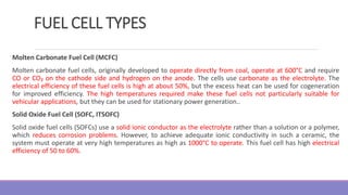 FUEL CELL TYPES
Molten Carbonate Fuel Cell (MCFC)
Molten carbonate fuel cells, originally developed to operate directly from coal, operate at 600°C and require
CO or CO₂ on the cathode side and hydrogen on the anode. The cells use carbonate as the electrolyte. The
electrical efficiency of these fuel cells is high at about 50%, but the excess heat can be used for cogeneration
for improved efficiency. The high temperatures required make these fuel cells not particularly suitable for
vehicular applications, but they can be used for stationary power generation..
Solid Oxide Fuel Cell (SOFC, ITSOFC)
Solid oxide fuel cells (SOFCs) use a solid ionic conductor as the electrolyte rather than a solution or a polymer,
which reduces corrosion problems. However, to achieve adequate ionic conductivity in such a ceramic, the
system must operate at very high temperatures as high as 1000°C to operate. This fuel cell has high electrical
efficiency of 50 to 60%.
 
