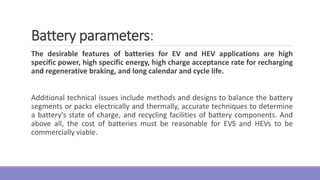The desirable features of batteries for EV and HEV applications are high
specific power, high specific energy, high charge acceptance rate for recharging
and regenerative braking, and long calendar and cycle life.
Additional technical issues include methods and designs to balance the battery
segments or packs electrically and thermally, accurate techniques to determine
a battery's state of charge, and recycling facilities of battery components. And
above all, the cost of batteries must be reasonable for EVS and HEVs to be
commercially viable.
Battery parameters:
 