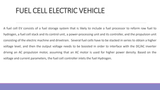FUEL CELL ELECTRIC VEHICLE
A fuel cell EV consists of a fuel storage system that is likely to include a fuel processor to reform raw fuel to
hydrogen, a fuel cell stack and its control unit, a power-processing unit and its controller, and the propulsion unit
consisting of the electric machine and drivetrain. Several fuel cells have to be stacked in series to obtain a higher
voltage level, and then the output voltage needs to be boosted in order to interface with the DC/AC inverter
driving an AC propulsion motor, assuming that an AC motor is used for higher power density. Based on the
voltage and current parameters, the fuel cell controller inlets the fuel Hydrogen.
 