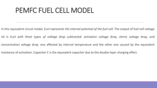 PEMFC FUEL CELL MODEL
In this equivalent circuit model, Ecell represents the internal potential of the fuel cell. The output of fuel cell voltage
Vd is Ecell with three types of voltage drop subtracted: activation voltage drop, ohmic voltage drop, and
concentration voltage drop. one affected by internal temperature and the other one caused by the equivalent
resistance of activation. Capacitor C is the equivalent capacitor due to the double-layer charging effect.
 