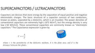 Capacitors are devices that store energy by the separation of equal positive and negative
electrostatic charges. The basic structure of a capacitor consists of two conductors,
known as plates, separated by a dielectric, which is an insulator. The power densities of
conventional capacitors are extremely high (-10¹2 W/m³), but the energy density is very
low (-50 Wh/m2). These conventional capacitors are commonly known as "electrolytic
capacitors.“ The Capacitance expression is given by
SUPERCAPACITORS / ULTRACAPACITORS
 