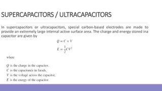 SUPERCAPACITORS / ULTRACAPACITORS
In supercapacitors or ultracapacitors, special carbon-based electrodes are made to
provide an extremely large internal active surface area. The charge and energy stored ina
capacitor are given by
 