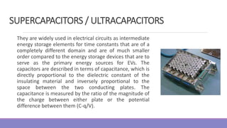 They are widely used in electrical circuits as intermediate
energy storage elements for time constants that are of a
completely different domain and are of much smaller
order compared to the energy storage devices that are to
serve as the primary energy sources for EVs. The
capacitors are described in terms of capacitance, which is
directly proportional to the dielectric constant of the
insulating material and inversely proportional to the
space between the two conducting plates. The
capacitance is measured by the ratio of the magnitude of
the charge between either plate or the potential
difference between them (C-q/V).
SUPERCAPACITORS / ULTRACAPACITORS
 