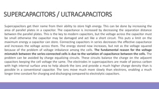 Supercapacitors get their name from their ability to store high energy. This can be done by increasing the
area of parallel plates in a capacitor. The capacitance is increased by decreasing the separation distance
between the parallel plates. This is the key to modern capacitors, but the voltage across the capacitor must
be small otherwise the capacitor may be damaged and act like a short circuit. This puts a limit on the
maximum energy a capacitor can store. Connecting capacitors in series decreases the effective capacitance
and increases the voltage across them. The energy stored now increases, but not as the voltage squared
because of the problem of voltage imbalance among the cells. The fundamental reason for the voltage
mismatch between the series-connected cells is due to the variation of capacitance between the cells. The
problem can be avoided by charge equalizing circuits. These circuits balance the charge on the adjacent
capacitors keeping the cell voltage the same. The electrodes in supercapacitors are made of porous carbon
with high internal surface area to help absorb the ions and provide a much higher charge density than is
possible in a conventional capacitor. The ions move much more slowly than electrons, enabling a much
longer time constant for charging and discharging compared to electrolytic capacitors.
SUPERCAPACITORS / ULTRACAPACITORS
 