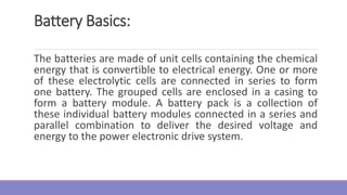 Battery Basics:
The batteries are made of unit cells containing the chemical
energy that is convertible to electrical energy. One or more
of these electrolytic cells are connected in series to form
one battery. The grouped cells are enclosed in a casing to
form a battery module. A battery pack is a collection of
these individual battery modules connected in a series and
parallel combination to deliver the desired voltage and
energy to the power electronic drive system.
 