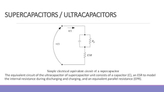 The equivalent circuit of the ultracapacitor of supercapacitor unit consists of a capacitor (C), an ESR to model
the internal resistance during discharging and charging, and an equivalent parallel resistance (EPR).
SUPERCAPACITORS / ULTRACAPACITORS
 