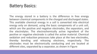 Battery Basics:
The energy stored in a battery is the difference in free energy
between chemical components in the charged and discharged states.
This available chemical energy in a cell is converted into electrical
energy only on demand, using the basic components of a unit cell,
which are the positive and negative electrodes, the separators, and
the electrolytes. The electrochemically active ingredient of the
positive or negative electrode is called the active material. Chemical
oxidation and reduction processes take place at the two electrodes,
thereby bonding and releasing electrons, respectively. The
electrodes must be electronically conducting and are located at
different sites, separated by a separator, as shown in Figure
 