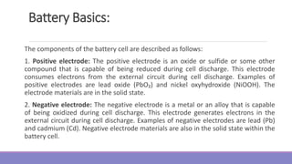 Battery Basics:
The components of the battery cell are described as follows:
1. Positive electrode: The positive electrode is an oxide or sulfide or some other
compound that is capable of being reduced during cell discharge. This electrode
consumes electrons from the external circuit during cell discharge. Examples of
positive electrodes are lead oxide (PbO₂) and nickel oxyhydroxide (NiOOH). The
electrode materials are in the solid state.
2. Negative electrode: The negative electrode is a metal or an alloy that is capable
of being oxidized during cell discharge. This electrode generates electrons in the
external circuit during cell discharge. Examples of negative electrodes are lead (Pb)
and cadmium (Cd). Negative electrode materials are also in the solid state within the
battery cell.
 