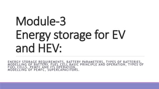 Module-3
Energy storage for EV
and HEV:
ENERGY STORAGE REQUIREMENTS, BATTERY PARAMETERS, TYPES OF BATTERIES,
MODELLING OF BATTERY, FUEL CELL BASIC PRINCIPLE AND OPERATION, TYPES OF
FUEL CELLS, PEMFC AND ITS OPERATION,
MODELLING OF PEMFC, SUPERCAPACITORS.
 