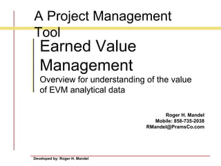 Developed by: Roger H. Mandel
Roger H. Mandel
Mobile: 858-735-2038
RMandel@PramsCo.com
Earned Value
Management
Overview for understanding of the value
of EVM analytical data
A Project Management
Tool
 