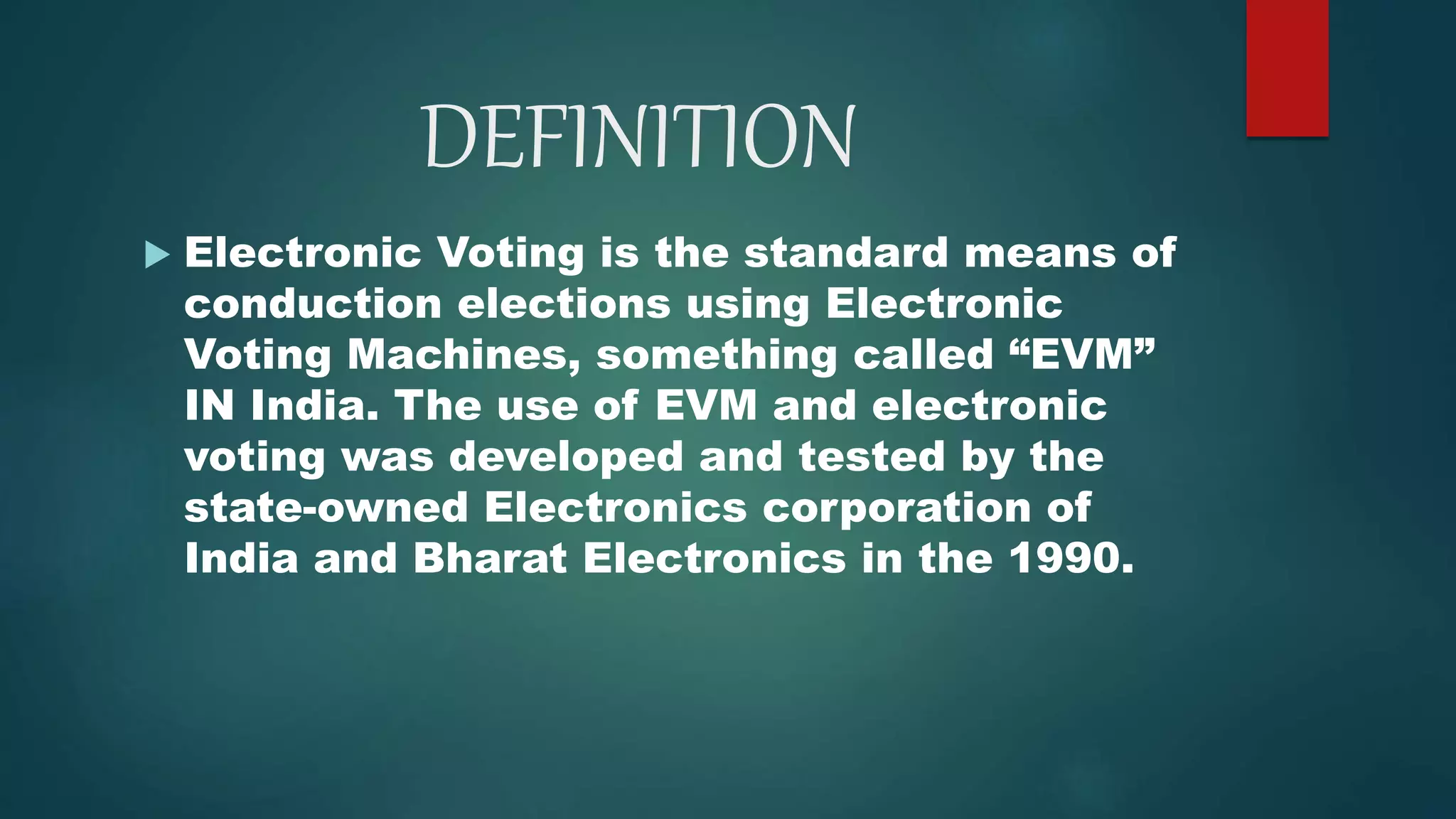 DEFINITION
 Electronic Voting is the standard means of
conduction elections using Electronic
Voting Machines, something called “EVM”
IN India. The use of EVM and electronic
voting was developed and tested by the
state-owned Electronics corporation of
India and Bharat Electronics in the 1990.
 