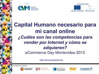 http://www.evmportal.org
Consorcio Gestor
Capital Humano necesario para
mi canal online
¿Cuáles son las competencias para
vender por Internet y cómo se
adquieren?
eCommerce Day Montevideo 2013
 