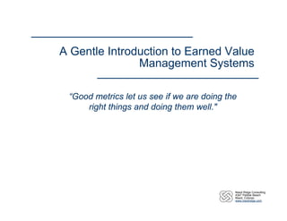A Gentle Introduction to Earned Value
               Management Systems

 “Good metrics let us see if we are doing the
     right things and doing them well."




                                            Niwot Ridge Consulting
                                            4347 Pebble Beach
                                            Niwot, Colorao
                                            www.niwotridge.com
 