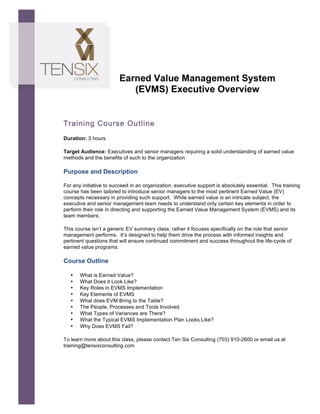  




                                Earned Value Management System
                                   (EVMS) Executive Overview


       Training Course Outline
       Duration: 3 hours

       Target Audience: Executives and senior managers requiring a solid understanding of earned value
       methods and the benefits of such to the organization	
  

       Purpose and Description

       For any initiative to succeed in an organization, executive support is absolutely essential. This training
       course has been tailored to introduce senior managers to the most pertinent Earned Value (EV)
       concepts necessary in providing such support. While earned value is an intricate subject, the
       executive and senior management team needs to understand only certain key elements in order to
       perform their role in directing and supporting the Earned Value Management System (EVMS) and its
       team members.

       This course isn’t a generic EV summary class; rather it focuses specifically on the role that senior
       management performs. It’s designed to help them drive the process with informed insights and
       pertinent questions that will ensure continued commitment and success throughout the life-cycle of
       earned value programs.

       Course Outline

          •   What is Earned Value?
          •   What Does it Look Like?
          •   Key Roles in EVMS Implementation
          •   Key Elements of EVMS
          •   What does EVM Bring to the Table?
          •   The People, Processes and Tools Involved
          •   What Types of Variances are There?
          •   What the Typical EVMS Implementation Plan Looks Like?
          •   Why Does EVMS Fail?

       To learn more about this class, please contact Ten Six Consulting (703) 910-2600 or email us at
       training@tensixconsulting.com
 