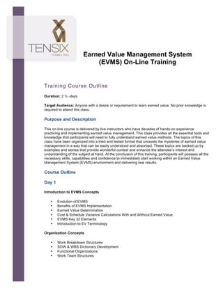  




                                Earned Value Management System
                                    (EVMS) On-Line Training


       Training Course Outline
       Duration: 2 ½ -days

       Target Audience: Anyone with a desire or requirement to learn earned value. No prior knowledge is
       required to attend this class.	
  

       Purpose and Description

       This on-line course is delivered by live instructors who have decades of hands-on experience
       practicing and implementing earned value management. This class provides all the essential tools and
       knowledge that participants will need to fully understand earned value methods. The topics of this
       class have been organized into a tried and tested format that unravels the mysteries of earned value
       management in a way that can be easily understood and absorbed. These topics are backed up by
       examples and stories that provide wonderful context and enhance the attendee’s interest and
       understanding of the subject at hand. At the conclusion of this training, participants will possess all the
       necessary skills, capabilities and confidence to immediately start working within an Earned Value
       Management System (EVMS) environment and delivering real results.

       Course Outline

       Day 1

       Introduction to EVMS Concepts

           •   Evolution of EVMS
           •   Benefits of EVMS Implementation
           •   Earned Value Determination
           •   Cost & Schedule Variance Calculations With and Without Earned Value
           •   EVMS Key 32 Elements
           •   Introduction to EV Terminology

       Organization Concepts

           •   Work Breakdown Structures
           •   SOW & WBS Dictionary Development
           •   Functional Organizations
           •   Work Team Structures
 