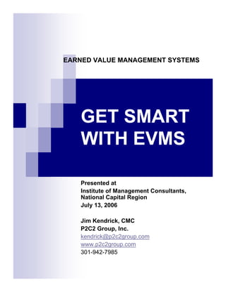 EARNED VALUE MANAGEMENT SYSTEMS




   GET SMART
   WITH EVMS

   Presented at
   Institute of Management Consultants,
   National Capital Region
   July 13, 2006

   Jim Kendrick, CMC
   P2C2 Group, Inc.
   kendrick@p2c2group.com
   www.p2c2group.com
   301-942-7985
 
